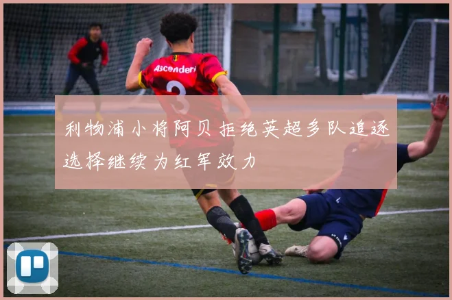 利物浦小将阿贝拒绝英超多队追逐选择继续为红军效力