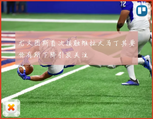 尤文图斯首次接触维拉大马丁其要价有所下降引发关注