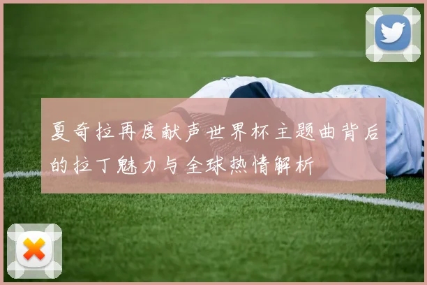 夏奇拉再度献声世界杯主题曲背后的拉丁魅力与全球热情解析