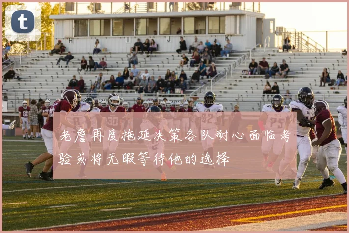 老詹再度拖延决策各队耐心面临考验或将无暇等待他的选择