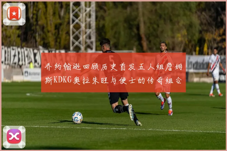乔约翰逊回顾历史首发五人组詹姆斯KDKG奥拉朱旺与便士的传奇组合