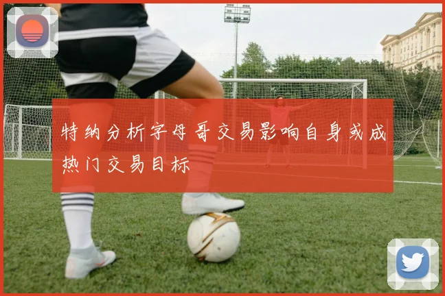 特纳分析字母哥交易影响自身或成热门交易目标