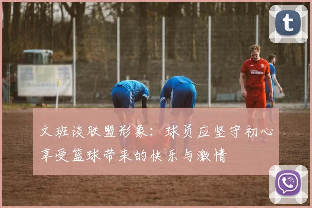 文班谈联盟形象：球员应坚守初心享受篮球带来的快乐与激情