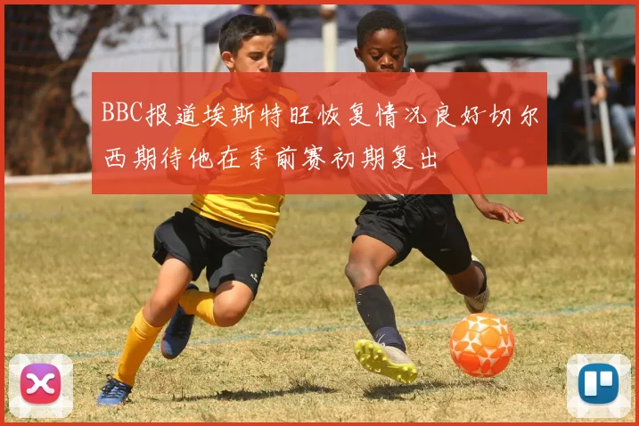 BBC报道埃斯特旺恢复情况良好切尔西期待他在季前赛初期复出