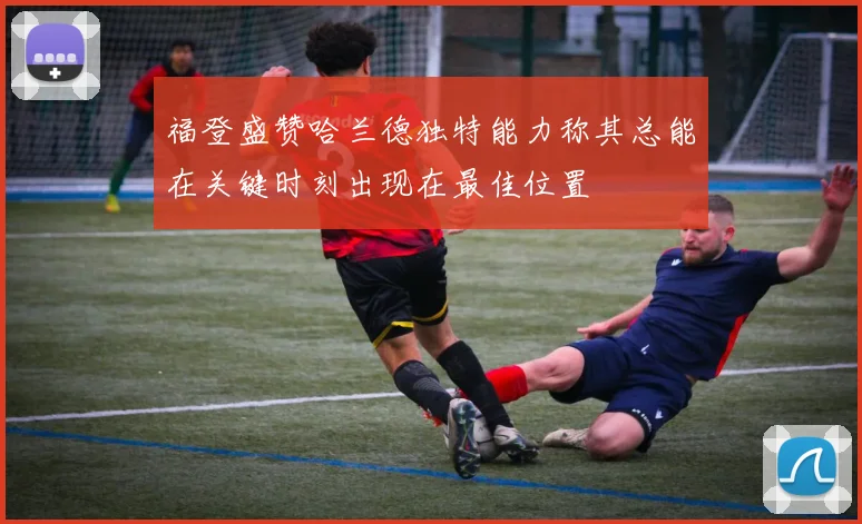 福登盛赞哈兰德独特能力称其总能在关键时刻出现在最佳位置