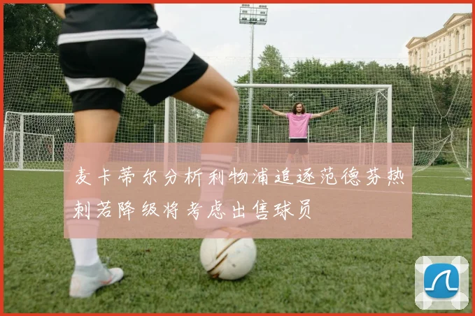 麦卡蒂尔分析利物浦追逐范德芬热刺若降级将考虑出售球员