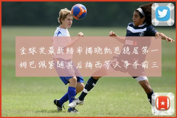 金球奖最新赔率揭晓凯恩稳居第一姆巴佩紧随其后梅西等人争夺前三名