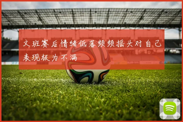 文班赛后情绪低落频频摇头对自己表现极为不满