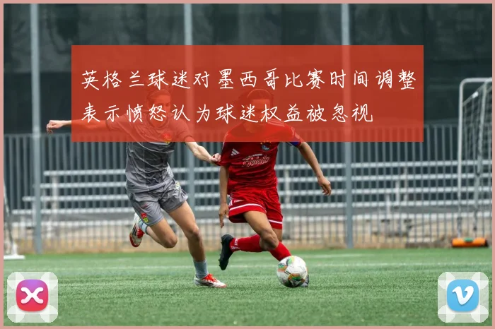 英格兰球迷对墨西哥比赛时间调整表示愤怒认为球迷权益被忽视