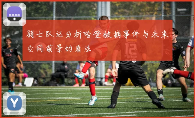骑士队记分析哈登被捕事件与未来合同前景的看法