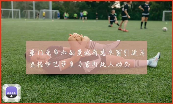 豪门竞争加剧曼城有意冬窗引进马克格伊巴萨皇马紧盯此人动态