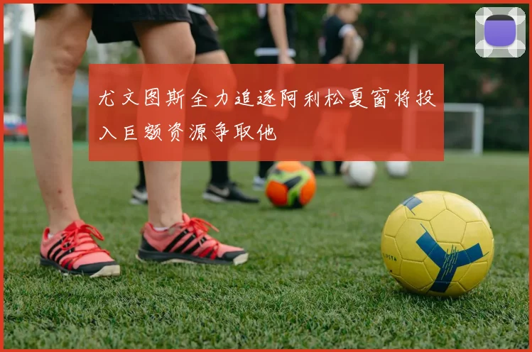 尤文图斯全力追逐阿利松夏窗将投入巨额资源争取他