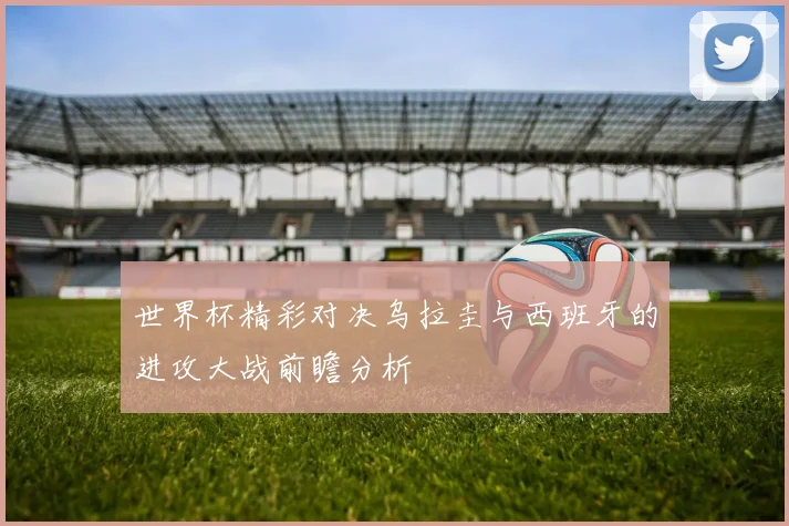 世界杯精彩对决乌拉圭与西班牙的进攻大战前瞻分析