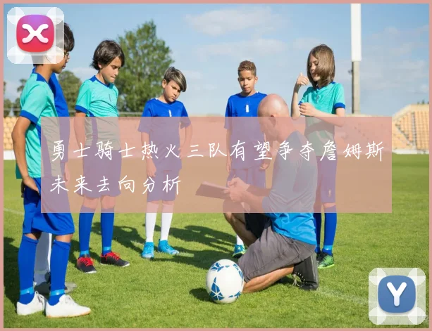 勇士骑士热火三队有望争夺詹姆斯未来去向分析