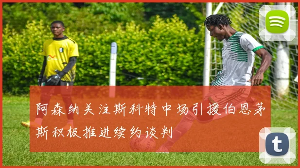 阿森纳关注斯科特中场引援伯恩茅斯积极推进续约谈判