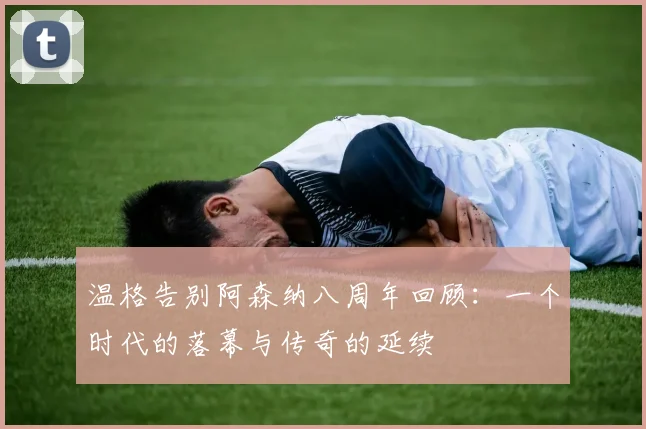 温格告别阿森纳八周年回顾：一个时代的落幕与传奇的延续