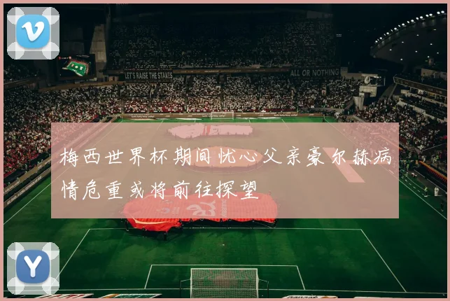 梅西世界杯期间忧心父亲豪尔赫病情危重或将前往探望