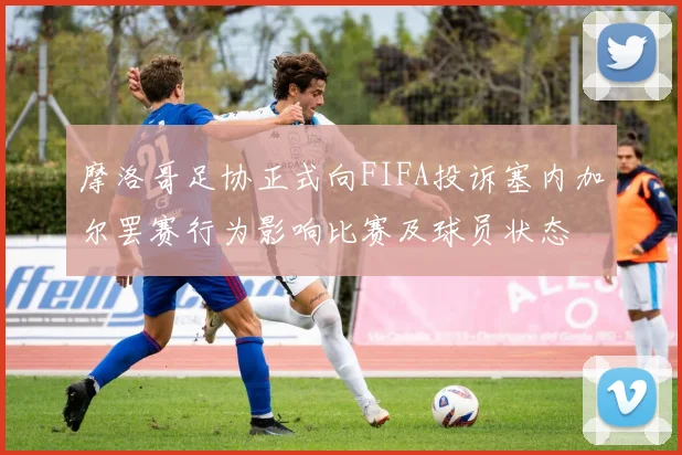 摩洛哥足协正式向FIFA投诉塞内加尔罢赛行为影响比赛及球员状态