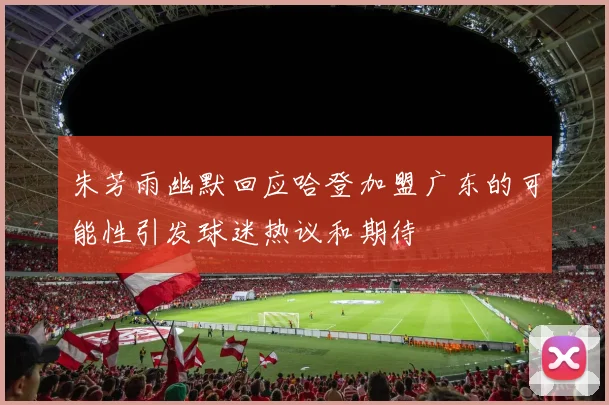 朱芳雨幽默回应哈登加盟广东的可能性引发球迷热议和期待
