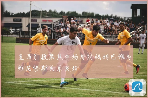 皇马引援聚焦中场与防线姆巴佩与维尼修斯关系良好