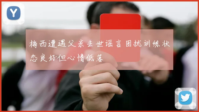 梅西遭遇父亲去世谣言困扰训练状态良好但心情低落