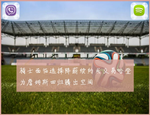 骑士面临选择降薪续约或交易哈登为詹姆斯回归腾出空间