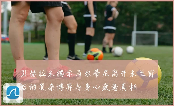 贝赫拉米揭示马尔蒂尼离开米兰背后的复杂博弈与身心疲惫真相