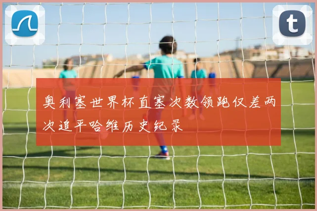 奥利塞世界杯直塞次数领跑仅差两次追平哈维历史纪录