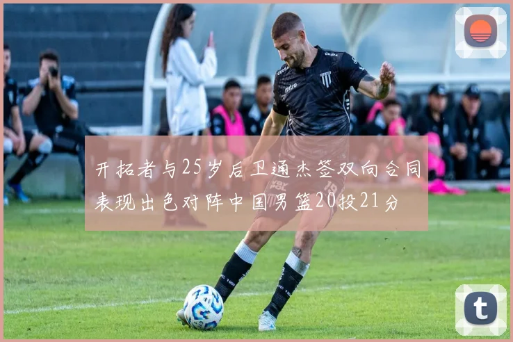 开拓者与25岁后卫通杰签双向合同表现出色对阵中国男篮20投21分