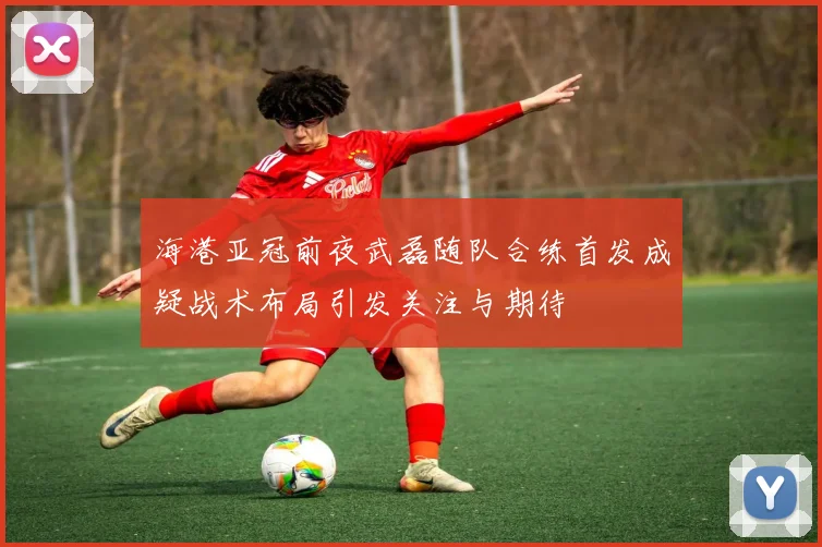海港亚冠前夜武磊随队合练首发成疑战术布局引发关注与期待